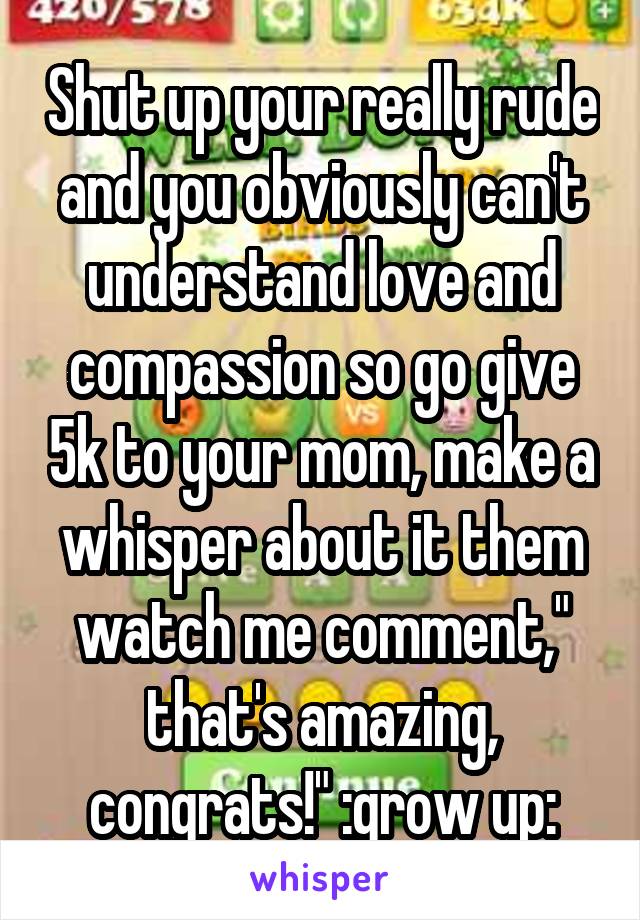 Shut up your really rude and you obviously can't understand love and compassion so go give 5k to your mom, make a whisper about it them watch me comment," that's amazing, congrats!" :grow up: