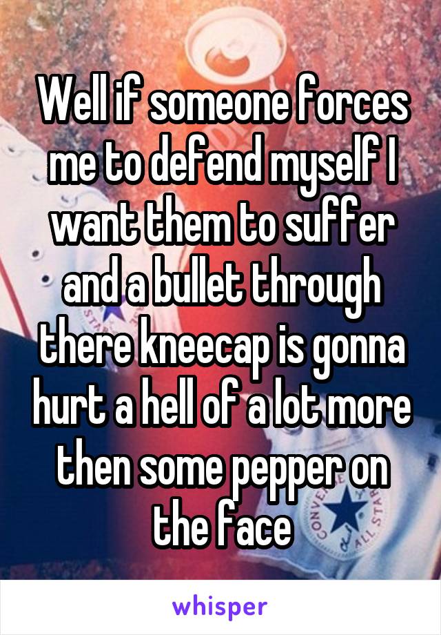 Well if someone forces me to defend myself I want them to suffer and a bullet through there kneecap is gonna hurt a hell of a lot more then some pepper on the face