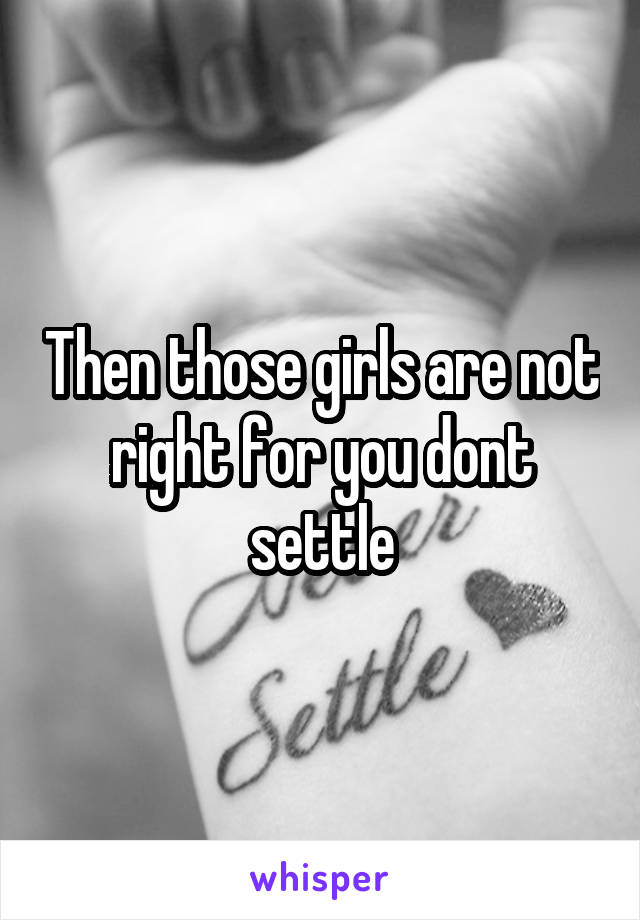 Then those girls are not right for you dont settle