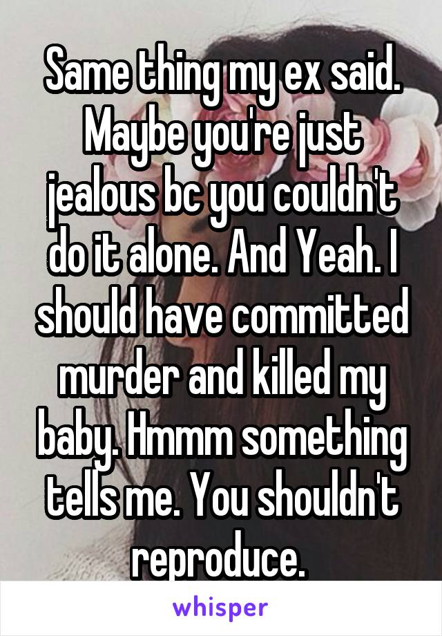 Same thing my ex said. Maybe you're just jealous bc you couldn't do it alone. And Yeah. I should have committed murder and killed my baby. Hmmm something tells me. You shouldn't reproduce. 