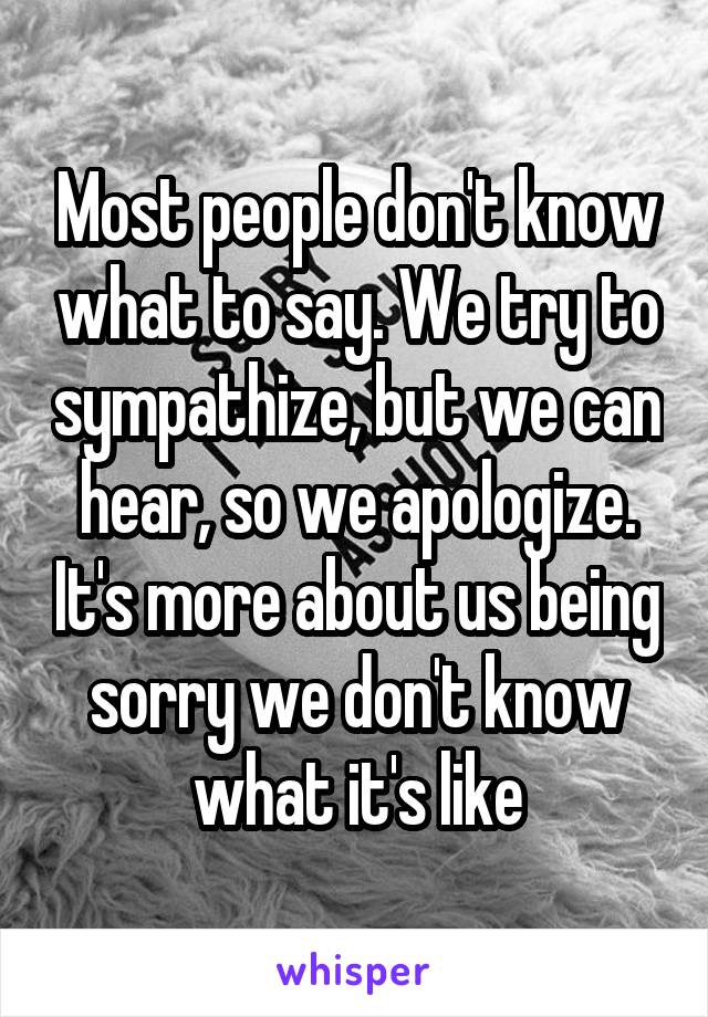 Most people don't know what to say. We try to sympathize, but we can hear, so we apologize. It's more about us being sorry we don't know what it's like