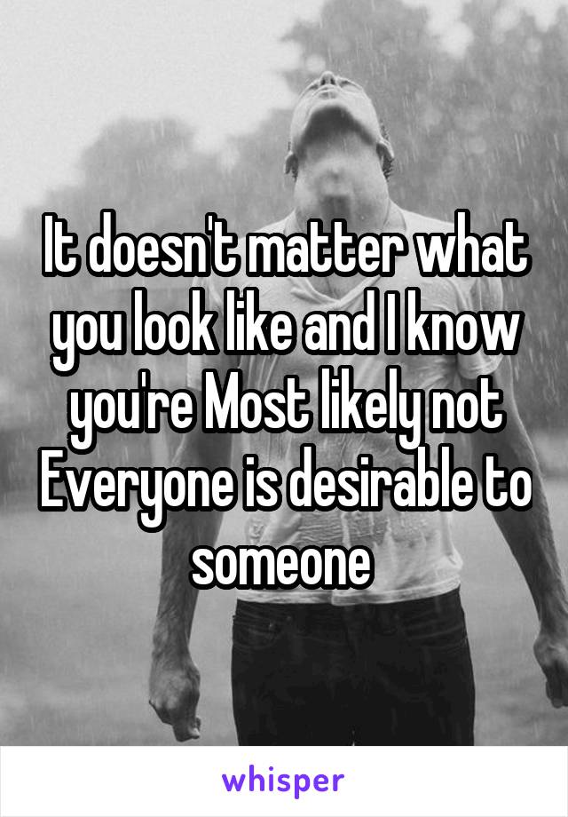 It doesn't matter what you look like and I know you're Most likely not Everyone is desirable to someone 
