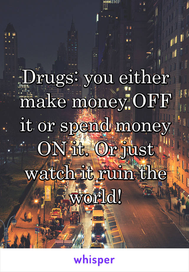 Drugs: you either make money OFF it or spend money ON it. Or just watch it ruin the world!
