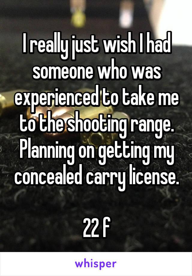 I really just wish I had someone who was experienced to take me to the shooting range. Planning on getting my concealed carry license. 
22 f