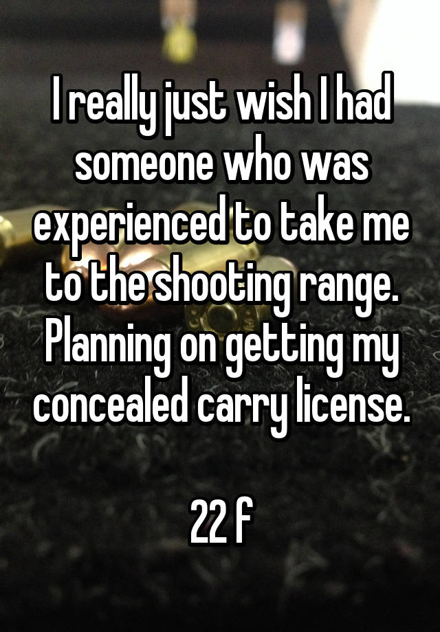 I really just wish I had someone who was experienced to take me to the shooting range. Planning on getting my concealed carry license. 
22 f