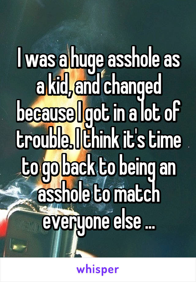 I was a huge asshole as a kid, and changed because I got in a lot of trouble. I think it's time to go back to being an asshole to match everyone else ...