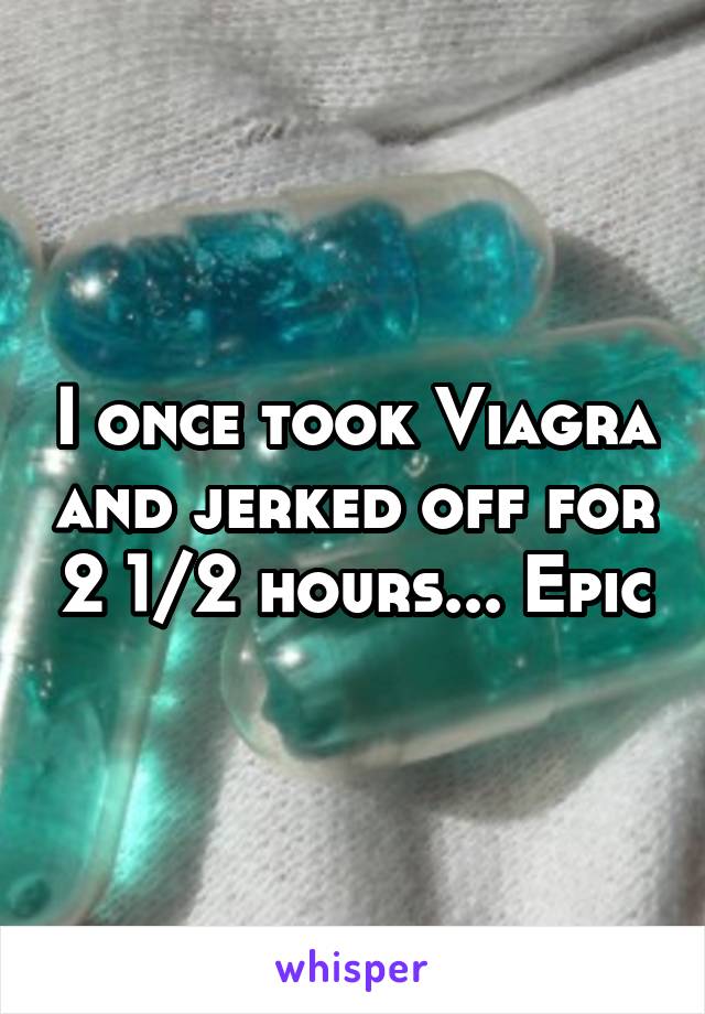 I once took Viagra and jerked off for 2 1/2 hours... Epic