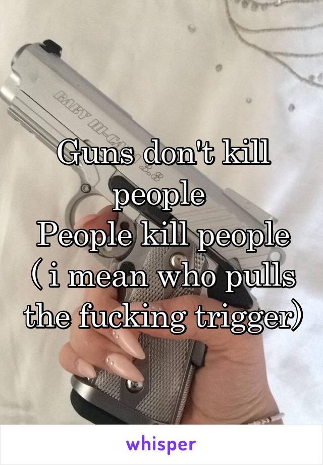 Guns don't kill people 
People kill people
( i mean who pulls the fucking trigger)