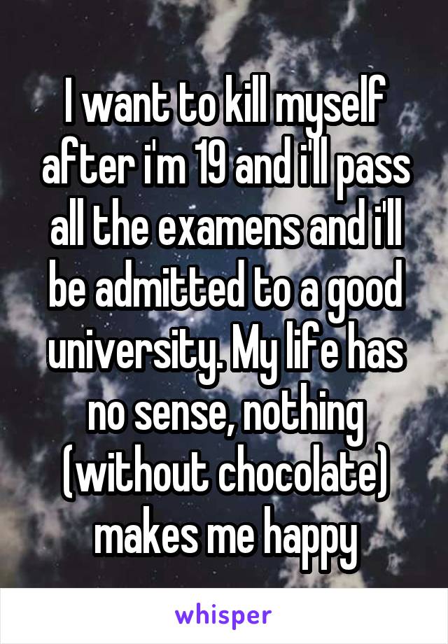 I want to kill myself after i'm 19 and i'll pass all the examens and i'll be admitted to a good university. My life has no sense, nothing (without chocolate) makes me happy