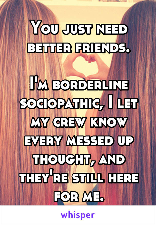 You just need better friends.

I'm borderline sociopathic, I let my crew know every messed up thought, and they're still here for me.