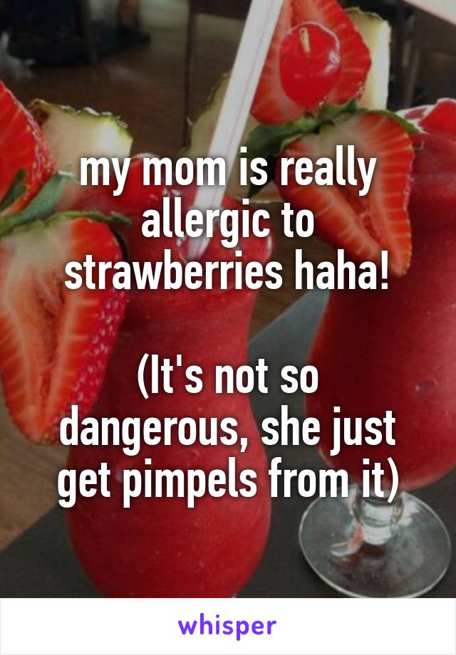 my mom is really allergic to strawberries haha!

(It's not so dangerous, she just get pimpels from it)