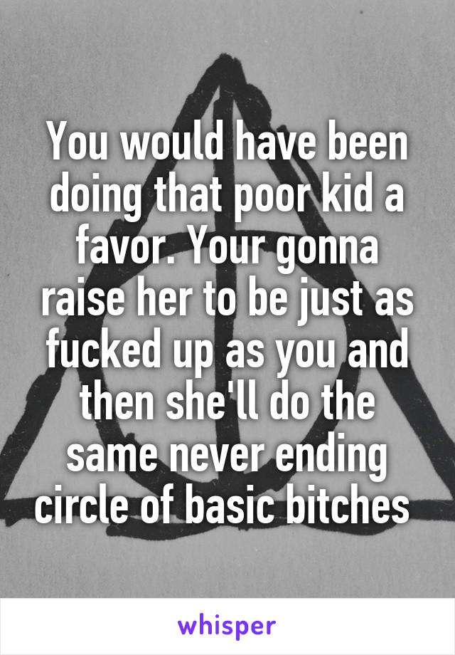 You would have been doing that poor kid a favor. Your gonna raise her to be just as fucked up as you and then she'll do the same never ending circle of basic bitches 