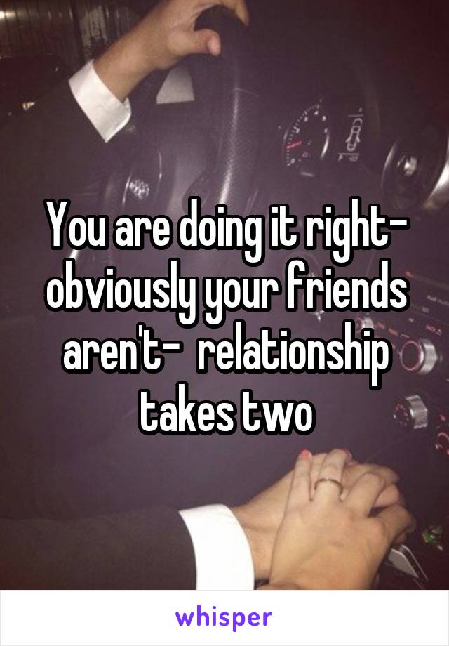 You are doing it right- obviously your friends aren't-  relationship takes two