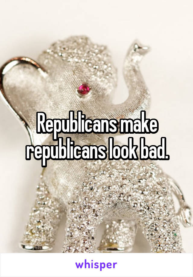Republicans make republicans look bad.