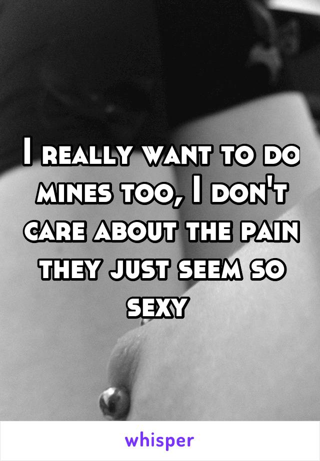 I really want to do mines too, I don't care about the pain they just seem so sexy 