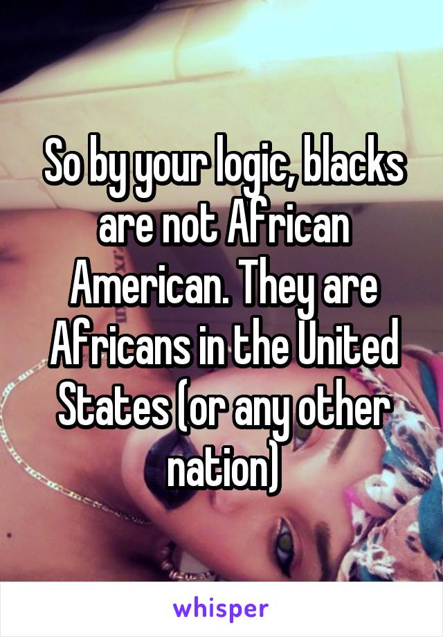 So by your logic, blacks are not African American. They are Africans in the United States (or any other nation)
