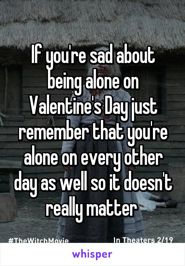If you're sad about being alone on Valentine's Day just remember that you're alone on every other day as well so it doesn't really matter 