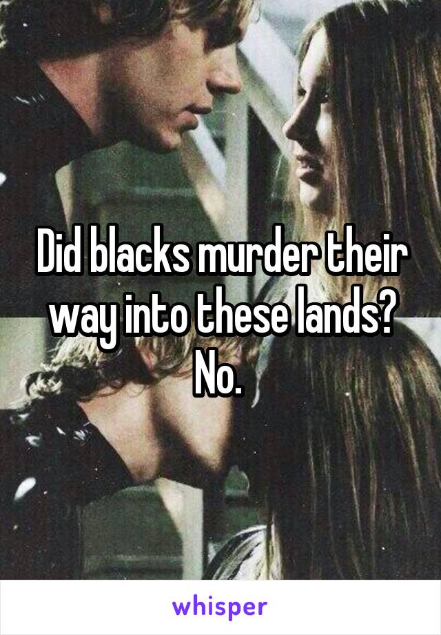 Did blacks murder their way into these lands? No. 