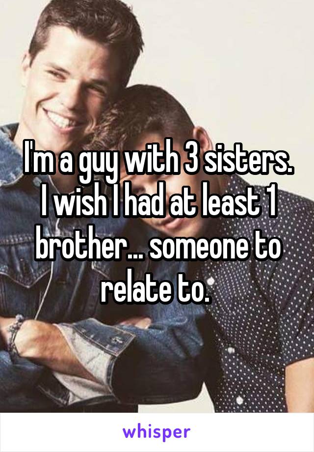 I'm a guy with 3 sisters. I wish I had at least 1 brother... someone to relate to. 
