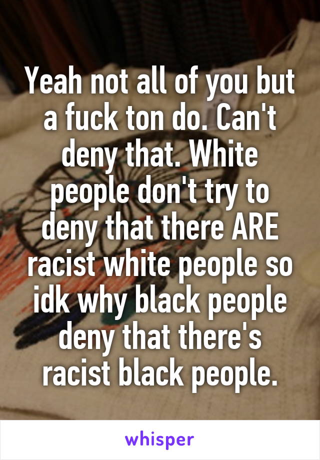 Yeah not all of you but a fuck ton do. Can't deny that. White people don't try to deny that there ARE racist white people so idk why black people deny that there's racist black people.
