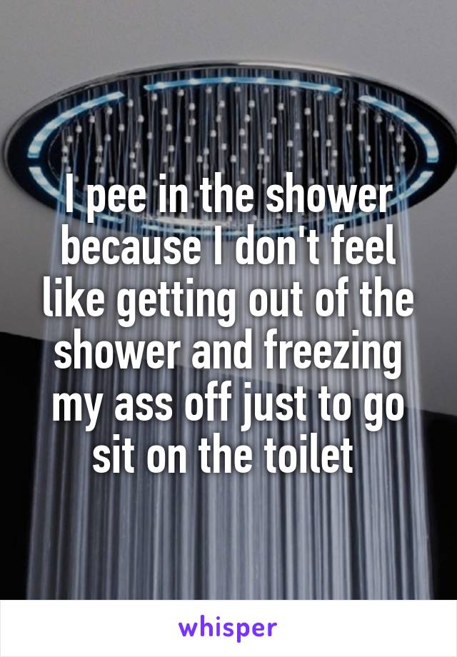 I pee in the shower because I don't feel like getting out of the shower and freezing my ass off just to go sit on the toilet 