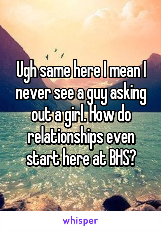 Ugh same here I mean I never see a guy asking out a girl. How do relationships even start here at BHS?