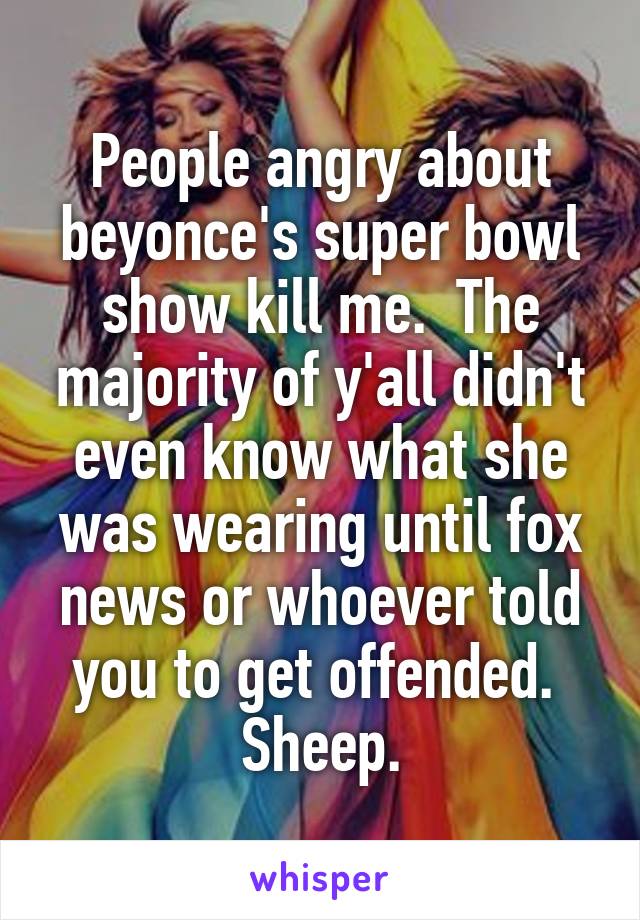 People angry about beyonce's super bowl show kill me.  The majority of y'all didn't even know what she was wearing until fox news or whoever told you to get offended.  Sheep.