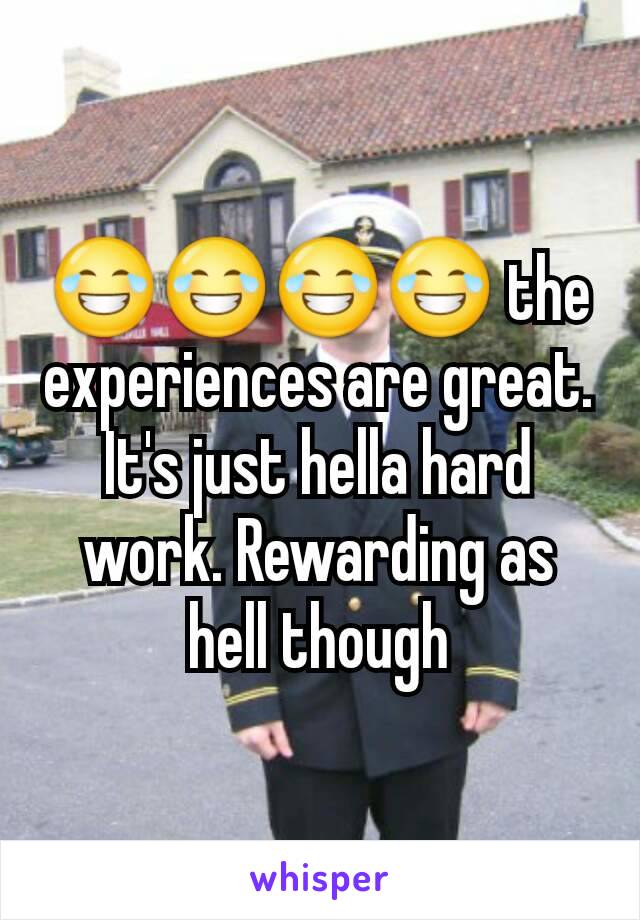 😂😂😂😂 the experiences are great. It's just hella hard work. Rewarding as hell though