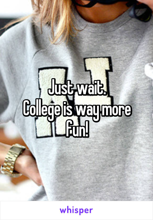 Just wait.
College is way more fun!