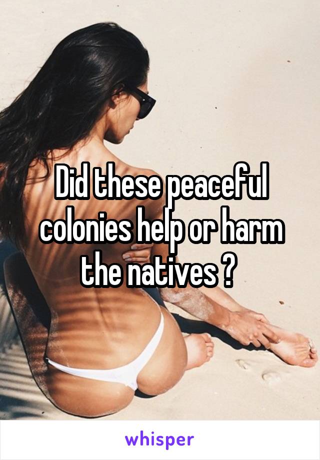 Did these peaceful colonies help or harm the natives ? 