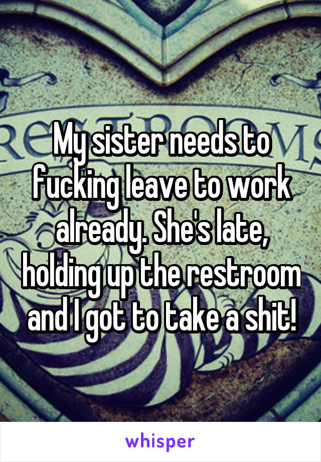My sister needs to fucking leave to work already. She's late, holding up the restroom and I got to take a shit!