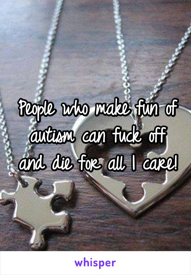 People who make fun of autism can fuck off and die for all I care!