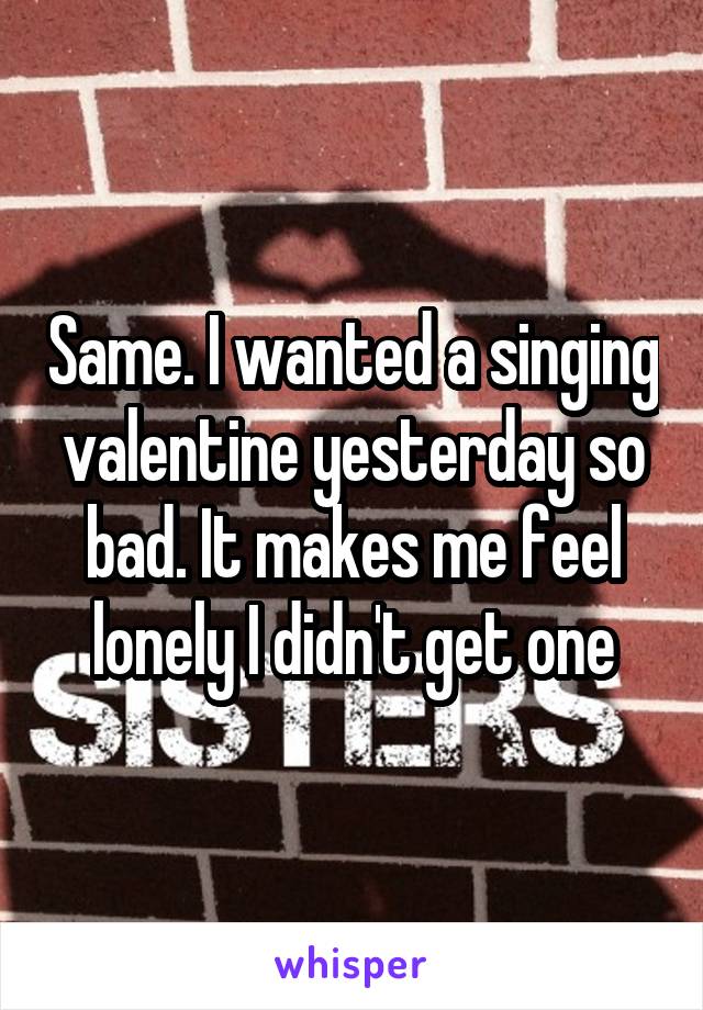 Same. I wanted a singing valentine yesterday so bad. It makes me feel lonely I didn't get one