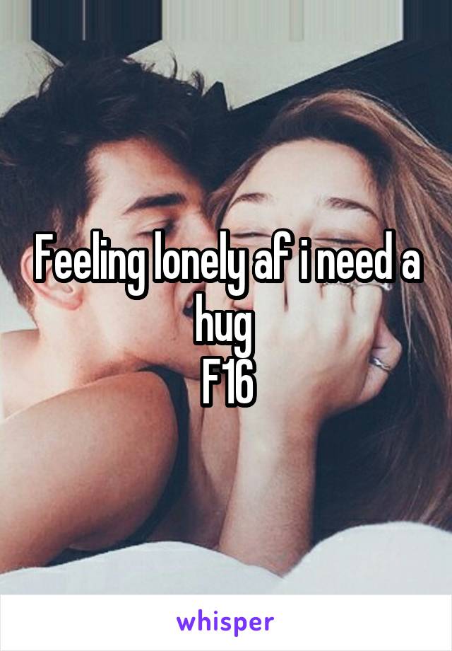 Feeling lonely af i need a hug 
F16