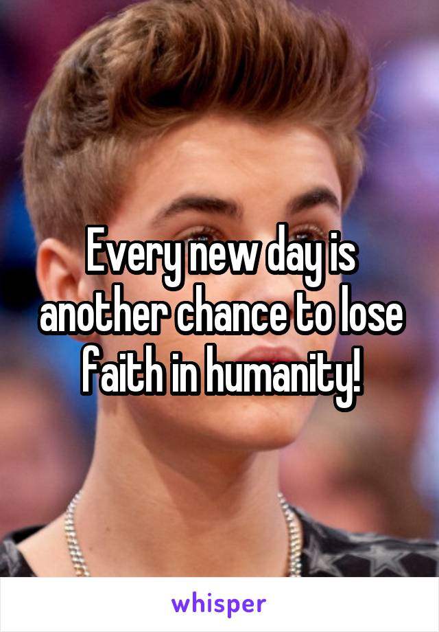 Every new day is another chance to lose faith in humanity!