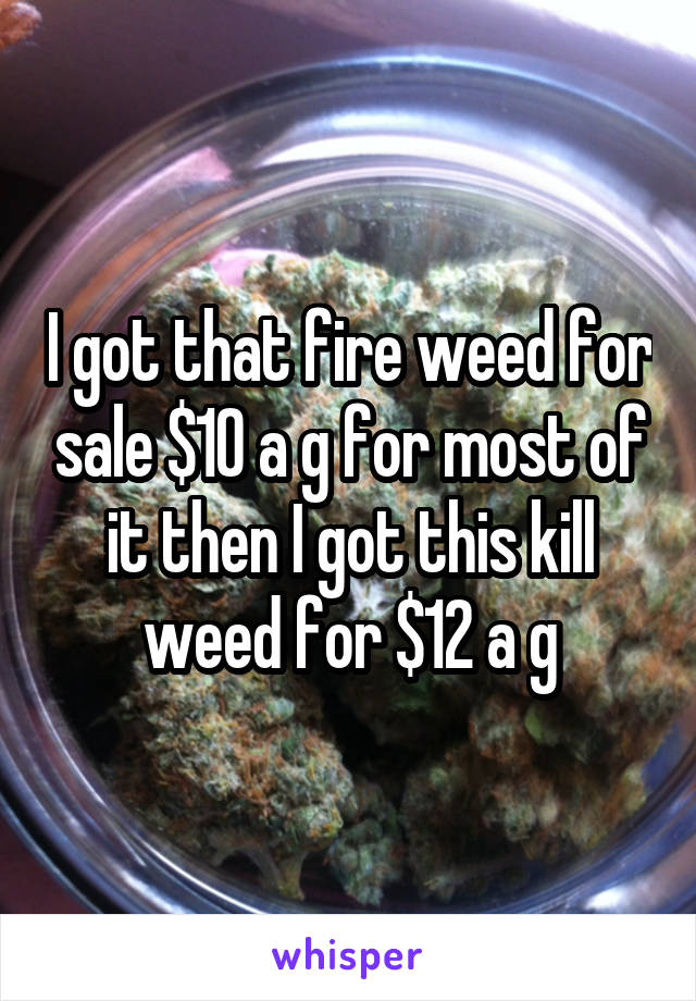 I got that fire weed for sale $10 a g for most of it then I got this kill weed for $12 a g