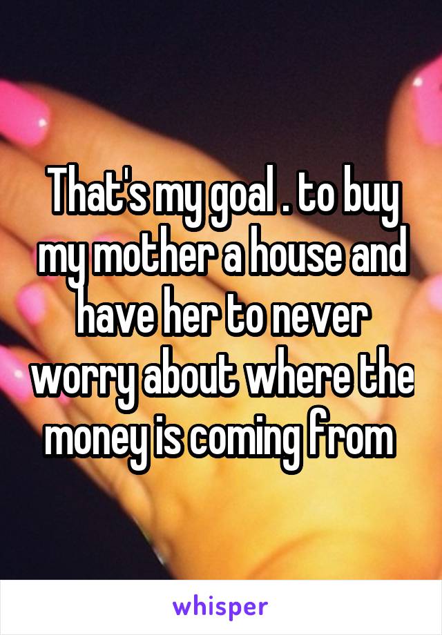 That's my goal . to buy my mother a house and have her to never worry about where the money is coming from 