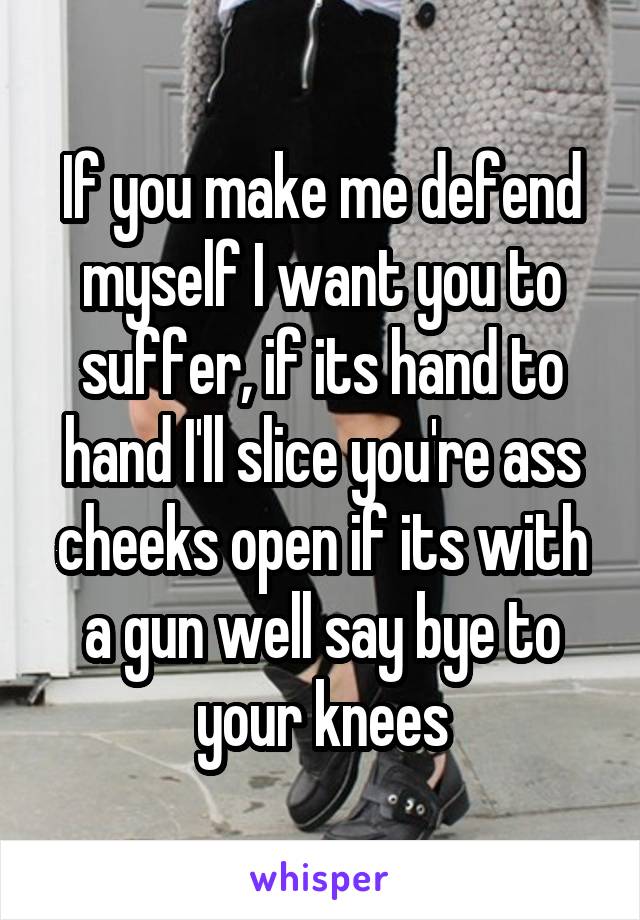 If you make me defend myself I want you to suffer, if its hand to hand I'll slice you're ass cheeks open if its with a gun well say bye to your knees