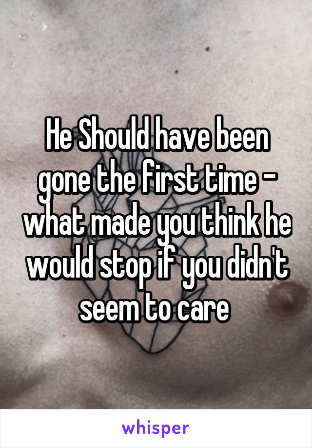 He Should have been gone the first time - what made you think he would stop if you didn't seem to care 