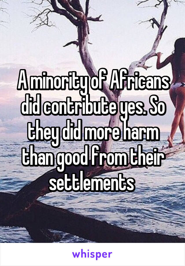 A minority of Africans did contribute yes. So they did more harm than good from their settlements 