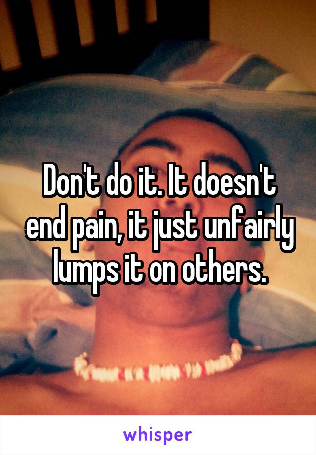 Don't do it. It doesn't end pain, it just unfairly lumps it on others.