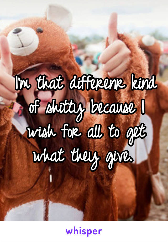 I'm that differenr kind of shitty because I wish for all to get what they give. 