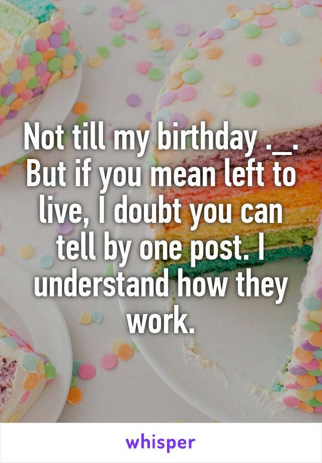Not till my birthday ._. But if you mean left to live, I doubt you can tell by one post. I understand how they work.