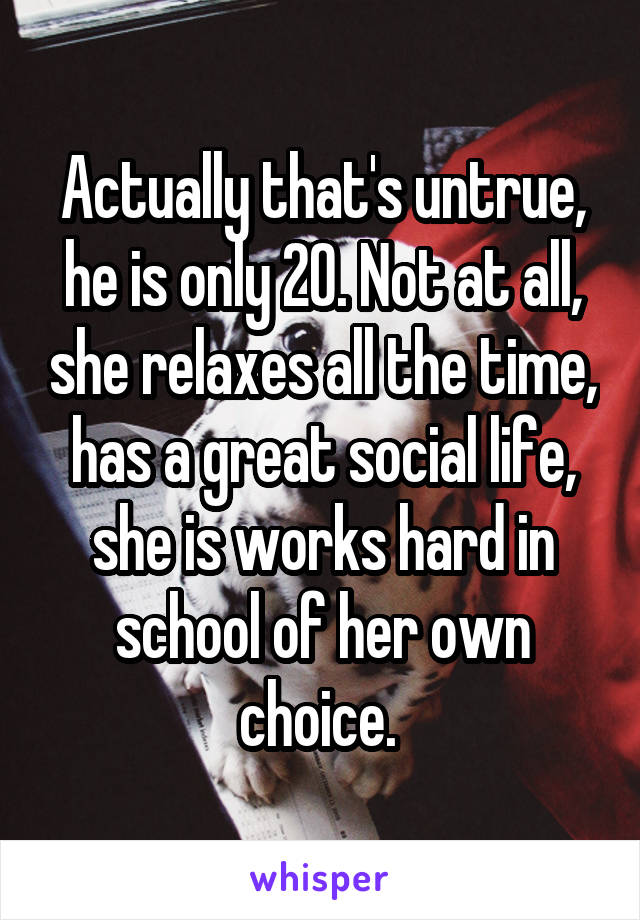Actually that's untrue, he is only 20. Not at all, she relaxes all the time, has a great social life, she is works hard in school of her own choice. 