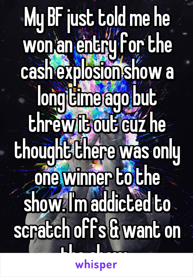 My BF just told me he won an entry for the cash explosion show a long time ago but threw it out cuz he thought there was only one winner to the show. I'm addicted to scratch offs & want on the show. 