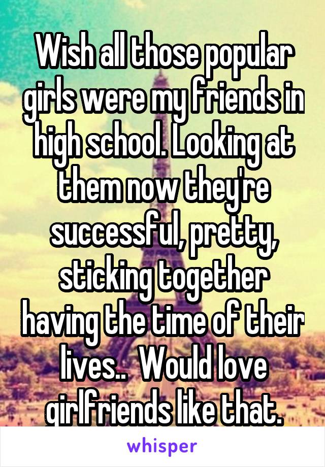 Wish all those popular girls were my friends in high school. Looking at them now they're successful, pretty, sticking together having the time of their lives..  Would love girlfriends like that.