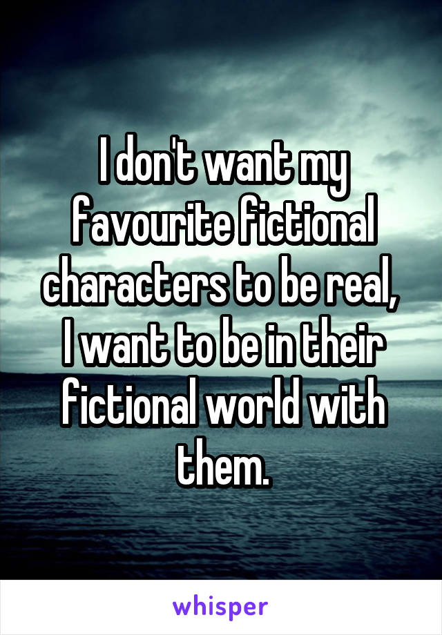 I don't want my favourite fictional characters to be real, 
I want to be in their fictional world with them.