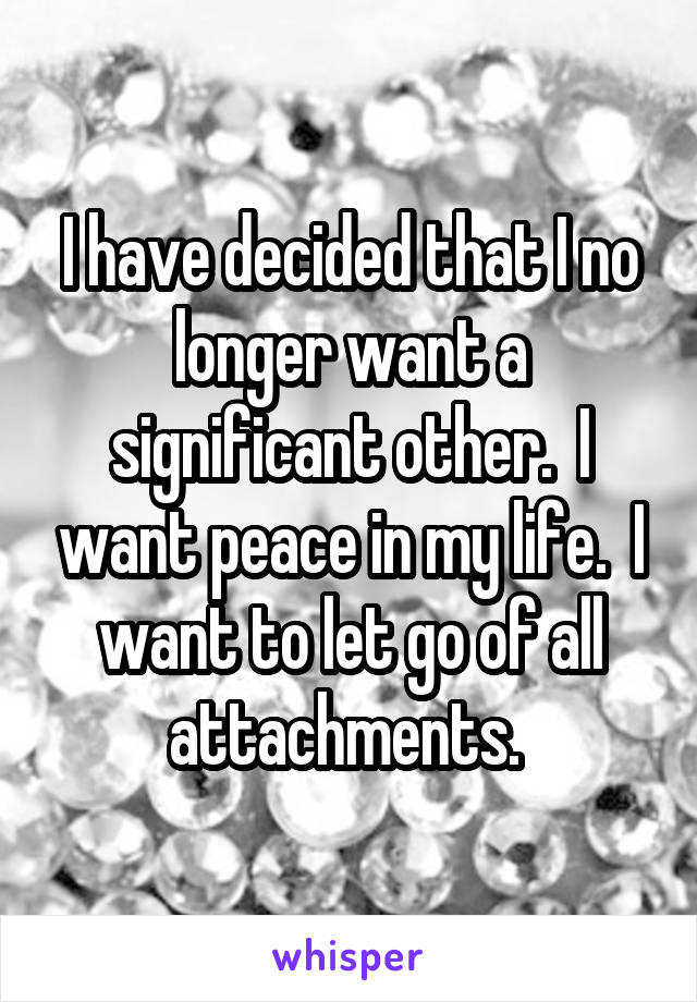 I have decided that I no longer want a significant other.  I want peace in my life.  I want to let go of all attachments. 