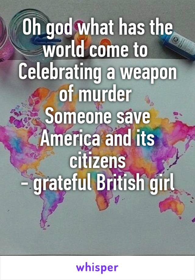 Oh god what has the world come to 
Celebrating a weapon of murder 
Someone save America and its citizens
- grateful British girl


