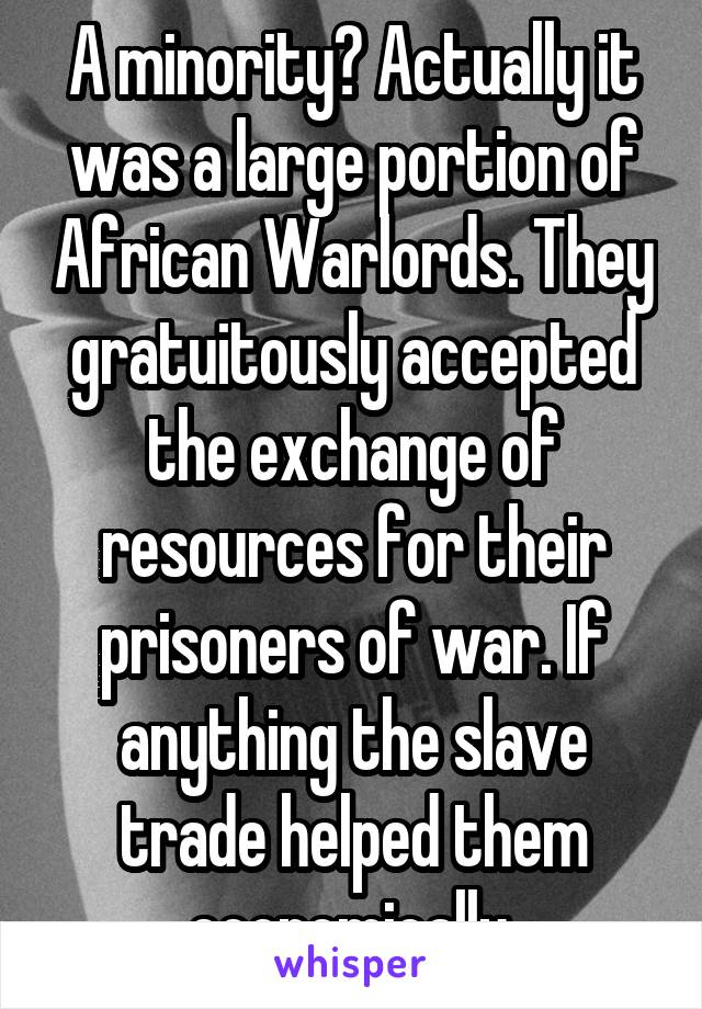 A minority? Actually it was a large portion of African Warlords. They gratuitously accepted the exchange of resources for their prisoners of war. If anything the slave trade helped them economically.